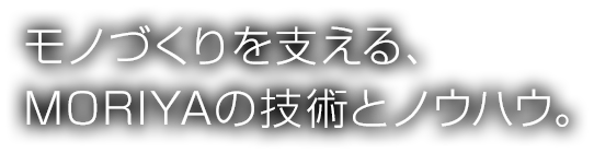 モノづくりを支える、MORIYAの技術とノウハウ。